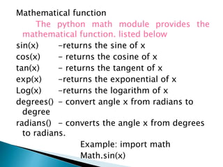 Mathematical function
The python math module provides the
mathematical function. listed below
sin(x) -returns the sine of x
cos(x) - returns the cosine of x
tan(x) - returns the tangent of x
exp(x) -returns the exponential of x
Log(x) -returns the logarithm of x
degrees() - convert angle x from radians to
degree
radians() - converts the angle x from degrees
to radians.
Example: import math
Math.sin(x)
 