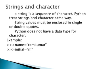 a string is a sequence of character. Python
treat strings and character same way.
String values must be enclosed in single
or double quotes.
Python does not have a data type for
character.
Example:
>>>name=“ramkumar”
>>>initial=“m”
 