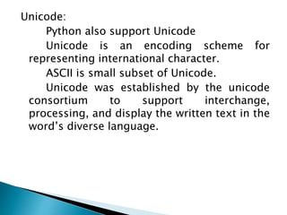 Unicode:
Python also support Unicode
Unicode is an encoding scheme for
representing international character.
ASCII is small subset of Unicode.
Unicode was established by the unicode
consortium to support interchange,
processing, and display the written text in the
word’s diverse language.
 