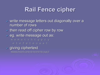Rail Fence cipher
 write message letters out diagonally over a
number of rows
 then read off cipher row by row
 eg. write message out as:
m e m a t r h t g p r y
e t e f e t e o a a t
 giving ciphertext
MEMATRHTGPRYETEFETEOAAT
 