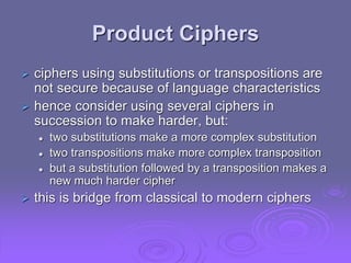 Product Ciphers
 ciphers using substitutions or transpositions are
not secure because of language characteristics
 hence consider using several ciphers in
succession to make harder, but:
 two substitutions make a more complex substitution
 two transpositions make more complex transposition
 but a substitution followed by a transposition makes a
new much harder cipher
 this is bridge from classical to modern ciphers
 