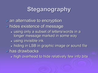 Steganography
 an alternative to encryption
 hides existence of message
 using only a subset of letters/words in a
longer message marked in some way
 using invisible ink
 hiding in LSB in graphic image or sound file
 has drawbacks
 high overhead to hide relatively few info bits
 