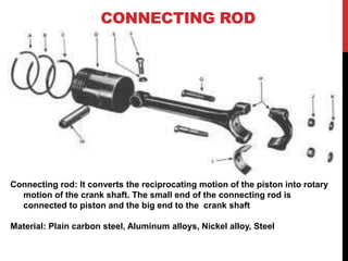CONNECTING ROD
Connecting rod: It converts the reciprocating motion of the piston into rotary
motion of the crank shaft. The small end of the connecting rod is
connected to piston and the big end to the crank shaft
Material: Plain carbon steel, Aluminum alloys, Nickel alloy, Steel
 