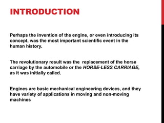 INTRODUCTION
Perhaps the invention of the engine, or even introducing its
concept, was the most important scientific event in the
human history.
The revolutionary result was the replacement of the horse
carriage by the automobile or the HORSE-LESS CARRIAGE,
as it was initially called.
Engines are basic mechanical engineering devices, and they
have variety of applications in moving and non-moving
machines
 