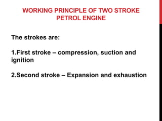 WORKING PRINCIPLE OF TWO STROKE
PETROL ENGINE
The strokes are:
1.First stroke – compression, suction and
ignition
2.Second stroke – Expansion and exhaustion
 