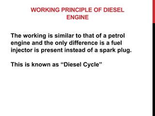 WORKING PRINCIPLE OF DIESEL
ENGINE
The working is similar to that of a petrol
engine and the only difference is a fuel
injector is present instead of a spark plug.
This is known as “Diesel Cycle”
 