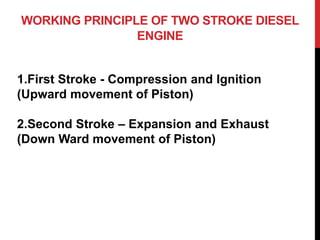 WORKING PRINCIPLE OF TWO STROKE DIESEL
ENGINE
1.First Stroke - Compression and Ignition
(Upward movement of Piston)
2.Second Stroke – Expansion and Exhaust
(Down Ward movement of Piston)
 