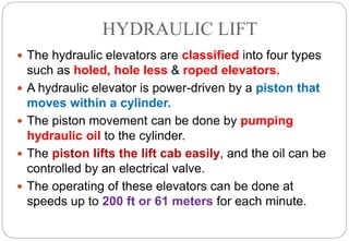 HYDRAULIC LIFT
 The hydraulic elevators are classified into four types
such as holed, hole less & roped elevators.
 A hydraulic elevator is power-driven by a piston that
moves within a cylinder.
 The piston movement can be done by pumping
hydraulic oil to the cylinder.
 The piston lifts the lift cab easily, and the oil can be
controlled by an electrical valve.
 The operating of these elevators can be done at
speeds up to 200 ft or 61 meters for each minute.
 