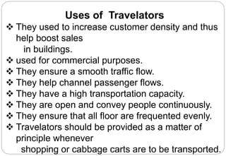 Uses of Travelators
 They used to increase customer density and thus
help boost sales
in buildings.
 used for commercial purposes.
 They ensure a smooth traffic flow.
 They help channel passenger flows.
 They have a high transportation capacity.
 They are open and convey people continuously.
 They ensure that all floor are frequented evenly.
 Travelators should be provided as a matter of
principle whenever
shopping or cabbage carts are to be transported.
 