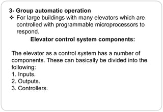 3- Group automatic operation
 For large buildings with many elevators which are
controlled with programmable microprocessors to
respond.
Elevator control system components:
The elevator as a control system has a number of
components. These can basically be divided into the
following:
1. Inputs.
2. Outputs.
3. Controllers.
 
