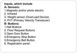 Inputs, which include
A- Sensors:
1.Magnetic and/or photo electric
2. Infrared
3. Weight sensor (OverLoad Device)
4. PVT (Primary Velocity Transducer)
B- Buttons:
1.Hall Buttons
2. Floor Request Buttons
3.Open Door Button
4.Emergency Stop Button
5.Emergency Bell Button
6. Registration panel
 