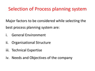 Selection of Process planning system
Major factors to be considered while selecting the
best process planning system are:
i. General Environment
ii. Organisational Structure
iii. Technical Expertise
iv. Needs and Objectives of the company
 