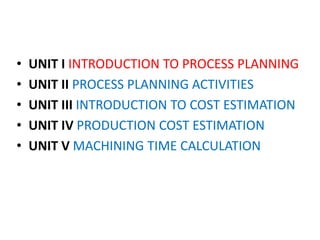 • UNIT I INTRODUCTION TO PROCESS PLANNING
• UNIT II PROCESS PLANNING ACTIVITIES
• UNIT III INTRODUCTION TO COST ESTIMATION
• UNIT IV PRODUCTION COST ESTIMATION
• UNIT V MACHINING TIME CALCULATION
 