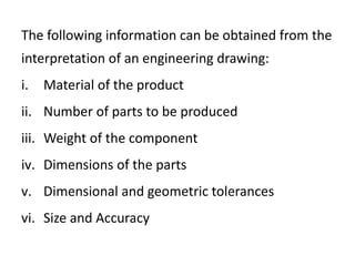 The following information can be obtained from the
interpretation of an engineering drawing:
i. Material of the product
ii. Number of parts to be produced
iii. Weight of the component
iv. Dimensions of the parts
v. Dimensional and geometric tolerances
vi. Size and Accuracy
 
