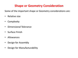 Shape or Geometry Consideration
Some of the important shape or Geometry considerations are:
• Relative size
• Complexity
• Dimensional Tolerance
• Surface Finish
• Allowances
• Design for Assembly
• Design for Manufacturability
 