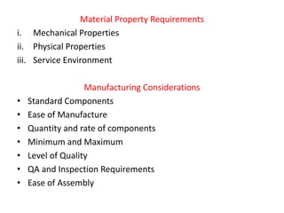 Material Property Requirements
i. Mechanical Properties
ii. Physical Properties
iii. Service Environment
Manufacturing Considerations
• Standard Components
• Ease of Manufacture
• Quantity and rate of components
• Minimum and Maximum
• Level of Quality
• QA and Inspection Requirements
• Ease of Assembly
 