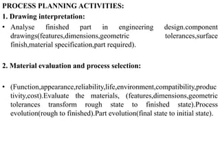PROCESS PLANNING ACTIVITIES:
1. Drawing interpretation:
• Analyse finished part in engineering design.component
drawings(features,dimensions,geometric tolerances,surface
finish,material specification,part required).
2. Material evaluation and process selection:
• (Function,appearance,reliability,life,environment,compatibility,produc
tivity,cost).Evaluate the materials, (features,dimensions,geometric
tolerances transform rough state to finished state).Process
evolution(rough to finished).Part evolution(final state to initial state).
 