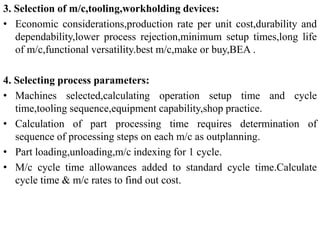 3. Selection of m/c,tooling,workholding devices:
• Economic considerations,production rate per unit cost,durability and
dependability,lower process rejection,minimum setup times,long life
of m/c,functional versatility.best m/c,make or buy,BEA .
4. Selecting process parameters:
• Machines selected,calculating operation setup time and cycle
time,tooling sequence,equipment capability,shop practice.
• Calculation of part processing time requires determination of
sequence of processing steps on each m/c as outplanning.
• Part loading,unloading,m/c indexing for 1 cycle.
• M/c cycle time allowances added to standard cycle time.Calculate
cycle time & m/c rates to find out cost.
 