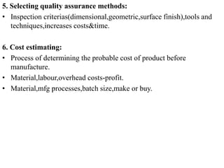 5. Selecting quality assurance methods:
• Inspection criterias(dimensional,geometric,surface finish),tools and
techniques,increases costs&time.
6. Cost estimating:
• Process of determining the probable cost of product before
manufacture.
• Material,labour,overhead costs-profit.
• Material,mfg processes,batch size,make or buy.
 