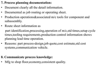 7. Process planning documentation:
• Document clearly all the detail information.
• Documented as job routing or operating sheet.
• Production operations&associated m/c tools for component and
subassembly.
• Route sheet information as
part identification,processing,operation of m/c,std times,setup cycle
times,tooling requirements,production control information shows
planning lead time operation.
• Reasons: part process-design,job quote,cost estimate,std cost
systems,communication vehicle.
8. Communicate process knowledge:
• Mfg to shop floor,economy,consistent quality.
 