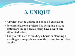 3. UNIQUE
 A project may be unique or a once-off endeavour.
 For example, some projects like designing a space
station are unique because they have never been
attempted before.
 The projects such as building a house or planning a
wedding are unique because of the customization they
require.
 