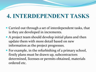 4. INTERDEPENDENT TASKS
 Carried out through a set of interdependent tasks, that
is they are developed in increments.
 A project team should develop initial plans and then
update them with more detail based on new
information as the project progresses.
 For example, in the refurbishing of a primary school,
firstly plans must be drawn up, subcontractors
determined, licenses or permits obtained, materials
ordered etc.
 