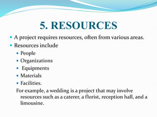 5. RESOURCES
 A project requires resources, often from various areas.
 Resources include
 People
 Organizations
 Equipments
 Materials
 Facilities.
For example, a wedding is a project that may involve
resources such as a caterer, a florist, reception hall, and a
limousine.
 