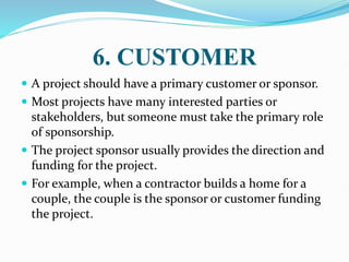 6. CUSTOMER
 A project should have a primary customer or sponsor.
 Most projects have many interested parties or
stakeholders, but someone must take the primary role
of sponsorship.
 The project sponsor usually provides the direction and
funding for the project.
 For example, when a contractor builds a home for a
couple, the couple is the sponsor or customer funding
the project.
 