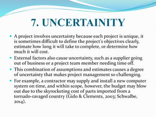 7. UNCERTAINITY
 A project involves uncertainty because each project is unique, it
is sometimes difficult to define the project's objectives clearly,
estimate how long it will take to complete, or determine how
much it will cost.
 External factors also cause uncertainty, such as a supplier going
out of business or a project team member needing time off.
 This combination of assumptions and estimates causes a degree
of uncertainty that makes project management so challenging.
 For example, a contractor may supply and install a new computer
system on time, and within scope, however, the budget may blow
out due to the skyrocketing cost of parts imported from a
tornado-ravaged country (Gido & Clements, 2003; Schwalbe,
2014).
 