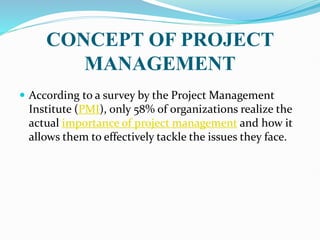 CONCEPT OF PROJECT
MANAGEMENT
 According to a survey by the Project Management
Institute (PMI), only 58% of organizations realize the
actual importance of project management and how it
allows them to effectively tackle the issues they face.
 