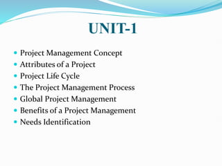 UNIT-1
 Project Management Concept
 Attributes of a Project
 Project Life Cycle
 The Project Management Process
 Global Project Management
 Benefits of a Project Management
 Needs Identification
 