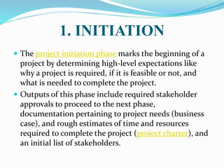 1. INITIATION
 The project initiation phase marks the beginning of a
project by determining high-level expectations like
why a project is required, if it is feasible or not, and
what is needed to complete the project.
 Outputs of this phase include required stakeholder
approvals to proceed to the next phase,
documentation pertaining to project needs (business
case), and rough estimates of time and resources
required to complete the project (project charter), and
an initial list of stakeholders.
 