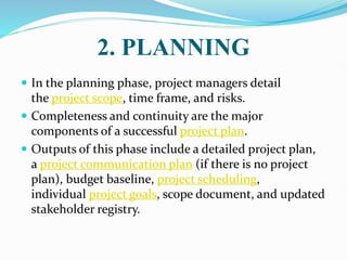 2. PLANNING
 In the planning phase, project managers detail
the project scope, time frame, and risks.
 Completeness and continuity are the major
components of a successful project plan.
 Outputs of this phase include a detailed project plan,
a project communication plan (if there is no project
plan), budget baseline, project scheduling,
individual project goals, scope document, and updated
stakeholder registry.
 
