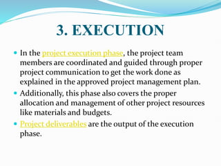 3. EXECUTION
 In the project execution phase, the project team
members are coordinated and guided through proper
project communication to get the work done as
explained in the approved project management plan.
 Additionally, this phase also covers the proper
allocation and management of other project resources
like materials and budgets.
 Project deliverables are the output of the execution
phase.
 