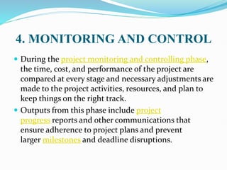 4. MONITORING AND CONTROL
 During the project monitoring and controlling phase,
the time, cost, and performance of the project are
compared at every stage and necessary adjustments are
made to the project activities, resources, and plan to
keep things on the right track.
 Outputs from this phase include project
progress reports and other communications that
ensure adherence to project plans and prevent
larger milestones and deadline disruptions.
 