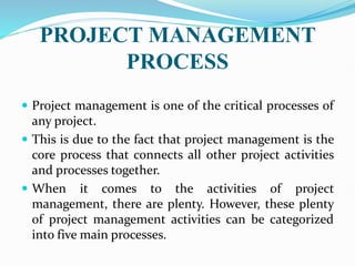 PROJECT MANAGEMENT
PROCESS
 Project management is one of the critical processes of
any project.
 This is due to the fact that project management is the
core process that connects all other project activities
and processes together.
 When it comes to the activities of project
management, there are plenty. However, these plenty
of project management activities can be categorized
into five main processes.
 