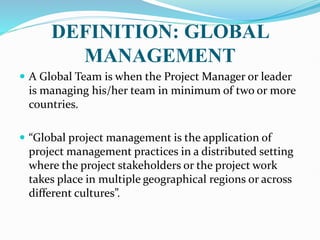 DEFINITION: GLOBAL
MANAGEMENT
 A Global Team is when the Project Manager or leader
is managing his/her team in minimum of two or more
countries.
 “Global project management is the application of
project management practices in a distributed setting
where the project stakeholders or the project work
takes place in multiple geographical regions or across
different cultures”.
 