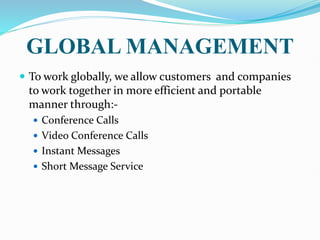 GLOBAL MANAGEMENT
 To work globally, we allow customers and companies
to work together in more efficient and portable
manner through:-
 Conference Calls
 Video Conference Calls
 Instant Messages
 Short Message Service
 