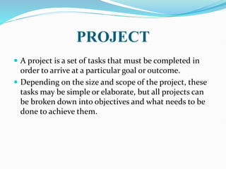PROJECT
 A project is a set of tasks that must be completed in
order to arrive at a particular goal or outcome.
 Depending on the size and scope of the project, these
tasks may be simple or elaborate, but all projects can
be broken down into objectives and what needs to be
done to achieve them.
 