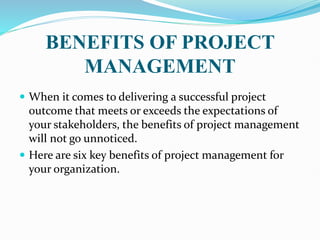 BENEFITS OF PROJECT
MANAGEMENT
 When it comes to delivering a successful project
outcome that meets or exceeds the expectations of
your stakeholders, the benefits of project management
will not go unnoticed.
 Here are six key benefits of project management for
your organization.
 