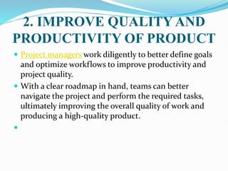 2. IMPROVE QUALITY AND
PRODUCTIVITY OF PRODUCT
 Project managers work diligently to better define goals
and optimize workflows to improve productivity and
project quality.
 With a clear roadmap in hand, teams can better
navigate the project and perform the required tasks,
ultimately improving the overall quality of work and
producing a high-quality product.

 