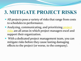 3. MITIGATE PROJECT RISKS
 All projects pose a variety of risks that range from costs
to schedules to performance.
 Analyzing, communicating, and prioritizing project
risks are all areas in which project managers excel and
support their organization.
 With a dedicated project management team, you can
mitigate risks before they cause lasting damaging
effects to the project (or worse, to the company).
 