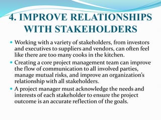 4. IMPROVE RELATIONSHIPS
WITH STAKEHOLDERS
 Working with a variety of stakeholders, from investors
and executives to suppliers and vendors, can often feel
like there are too many cooks in the kitchen.
 Creating a core project management team can improve
the flow of communication to all involved parties,
manage mutual risks, and improve an organization’s
relationship with all stakeholders.
 A project manager must acknowledge the needs and
interests of each stakeholder to ensure the project
outcome is an accurate reflection of the goals.
 