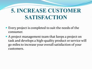 5. INCREASE CUSTOMER
SATISFACTION
 Every project is completed to suit the needs of the
consumer.
 A project management team that keeps a project on
task and develops a high-quality product or service will
go miles to increase your overall satisfaction of your
customers.
 