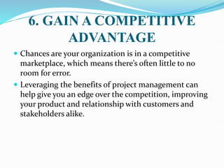 6. GAIN A COMPETITIVE
ADVANTAGE
 Chances are your organization is in a competitive
marketplace, which means there’s often little to no
room for error.
 Leveraging the benefits of project management can
help give you an edge over the competition, improving
your product and relationship with customers and
stakeholders alike.
 