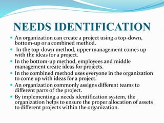 NEEDS IDENTIFICATION
 An organization can create a project using a top-down,
bottom-up or a combined method.
 In the top-down method, upper management comes up
with the ideas for a project.
 In the bottom-up method, employees and middle
management create ideas for projects.
 In the combined method uses everyone in the organization
to come up with ideas for a project.
 An organization commonly assigns different teams to
different parts of the project.
 By implementing a needs identification system, the
organization helps to ensure the proper allocation of assets
to different projects within the organization.
 