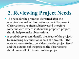 2. Reviewing Project Needs
 The need for the project is identified after the
organization makes observations about the project.
Observations are often subjective and therefore
someone with expertise about the proposed project
should help to make observations.
 A good observer can identify the needs of the project
by answering key questions about the project. If the
observations take into consideration the project itself
and the outcome of the project, the observations
should meet all of the needs of the project.
 