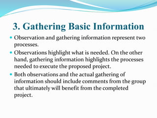3. Gathering Basic Information
 Observation and gathering information represent two
processes.
 Observations highlight what is needed. On the other
hand, gathering information highlights the processes
needed to execute the proposed project.
 Both observations and the actual gathering of
information should include comments from the group
that ultimately will benefit from the completed
project.
 