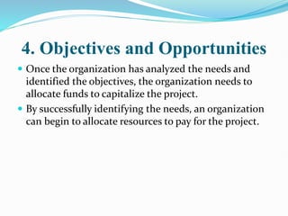 4. Objectives and Opportunities
 Once the organization has analyzed the needs and
identified the objectives, the organization needs to
allocate funds to capitalize the project.
 By successfully identifying the needs, an organization
can begin to allocate resources to pay for the project.
 