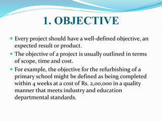 1. OBJECTIVE
 Every project should have a well-defined objective, an
expected result or product.
 The objective of a project is usually outlined in terms
of scope, time and cost.
 For example, the objective for the refurbishing of a
primary school might be defined as being completed
within 4 weeks at a cost of Rs. 2,00,000 in a quality
manner that meets industry and education
departmental standards.
 
